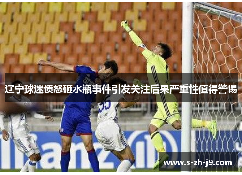 辽宁球迷愤怒砸水瓶事件引发关注后果严重性值得警惕 辽宁球迷愤怒砸水瓶事件引发关注后果严重性值得警惕