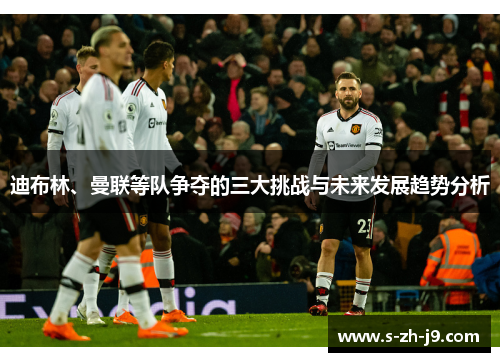 迪布林、曼联等队争夺的三大挑战与未来发展趋势分析