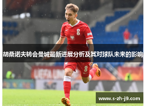 胡桑诺夫转会曼城最新进展分析及其对球队未来的影响 胡桑诺夫转会曼城最新进展分析及其对球队未来的影响