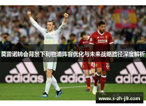 莫雷诺转会背景下利物浦阵容优化与未来战略路径深度解析