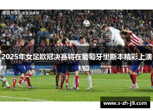 2025年女足欧冠决赛将在葡萄牙里斯本精彩上演 2025年女足欧冠决赛将在葡萄牙里斯本精彩上演