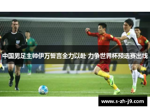 中国男足主帅伊万誓言全力以赴 力争世界杯预选赛出线 中国男足主帅伊万誓言全力以赴 力争世界杯预选赛出线