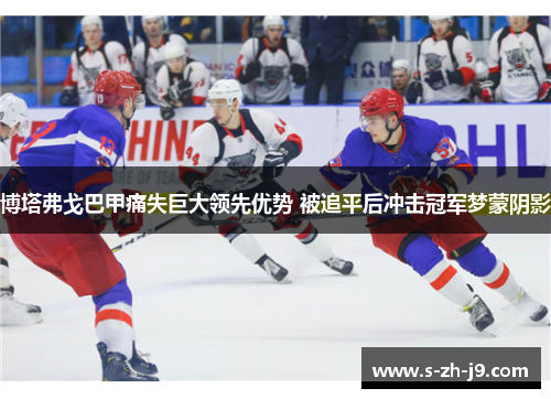 博塔弗戈巴甲痛失巨大领先优势 被追平后冲击冠军梦蒙阴影 博塔弗戈巴甲痛失巨大领先优势 被追平后冲击冠军梦蒙阴影