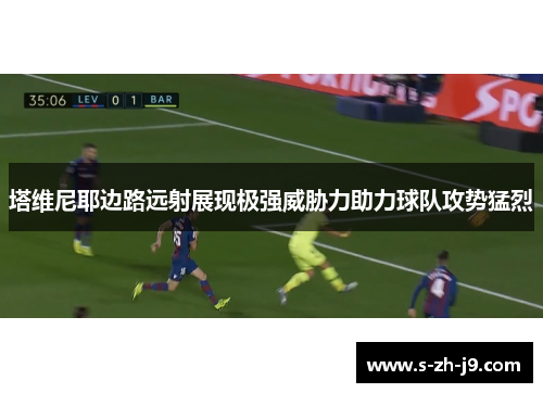 塔维尼耶边路远射展现极强威胁力助力球队攻势猛烈 塔维尼耶边路远射展现极强威胁力助力球队攻势猛烈