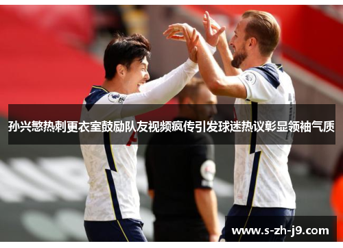 孙兴慜热刺更衣室鼓励队友视频疯传引发球迷热议彰显领袖气质 孙兴慜热刺更衣室鼓励队友视频疯传引发球迷热议彰显领袖气质
