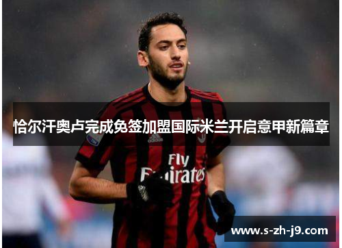 恰尔汗奥卢完成免签加盟国际米兰开启意甲新篇章 恰尔汗奥卢完成免签加盟国际米兰开启意甲新篇章
