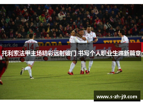 托利索法甲主场精彩远射破门 书写个人职业生涯新篇章 托利索法甲主场精彩远射破门 书写个人职业生涯新篇章