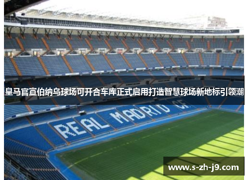 皇马官宣伯纳乌球场可开合车库正式启用打造智慧球场新地标引领潮