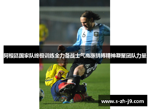 阿根廷国家队终极训练全力备战士气高涨拼搏精神凝聚团队力量