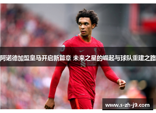 阿诺德加盟皇马开启新篇章 未来之星的崛起与球队重建之路