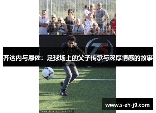 齐达内与恩佐:足球场上的父子传承与深厚情感的故事 齐达内与恩佐:足球场上的父子传承与深厚情感的故事
